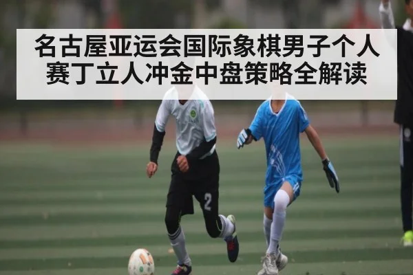 名古屋亚运会国际象棋男子个人赛丁立人冲金中盘策略全解读