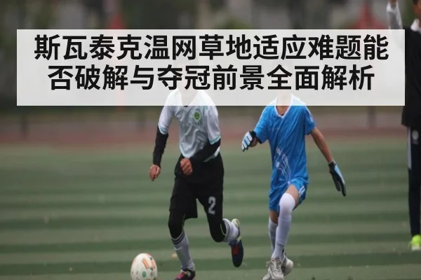 斯瓦泰克温网草地适应难题能否破解与夺冠前景全面解析