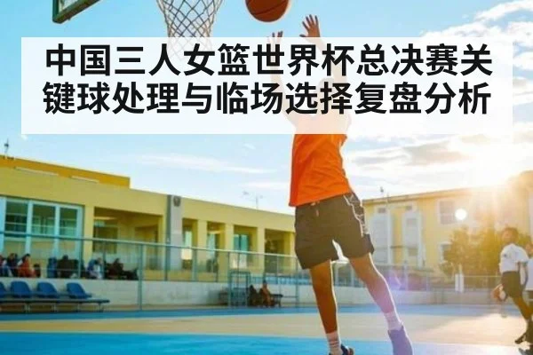 中国三人女篮世界杯总决赛关键球处理与临场选择复盘分析