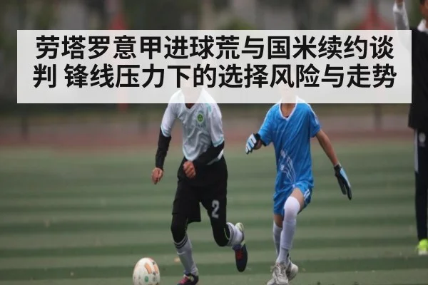 劳塔罗意甲进球荒与国米续约谈判 锋线压力下的选择风险与走势