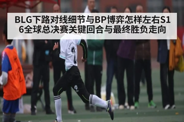 BLG下路对线细节与BP博弈怎样左右S16全球总决赛关键回合与最终胜负走向